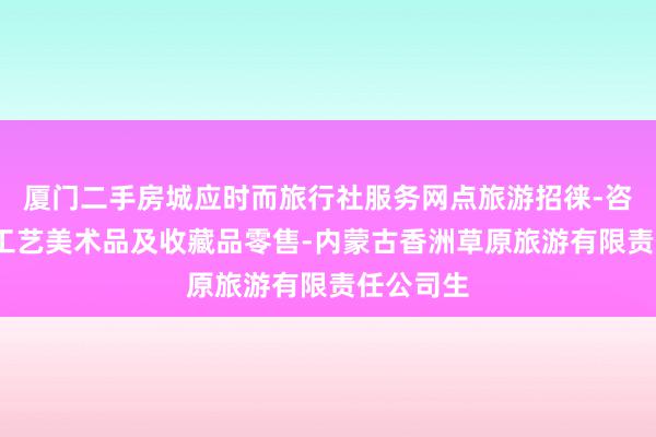 厦门二手房城应时而旅行社服务网点旅游招徕-咨询服务-工艺美术品及收藏品零售-内蒙古香洲草原旅游有限责任公司生