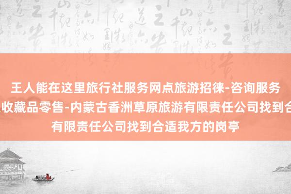 王人能在这里旅行社服务网点旅游招徕-咨询服务-工艺美术品及收藏品零售-内蒙古香洲草原旅游有限责任公司找到合适我方的岗亭