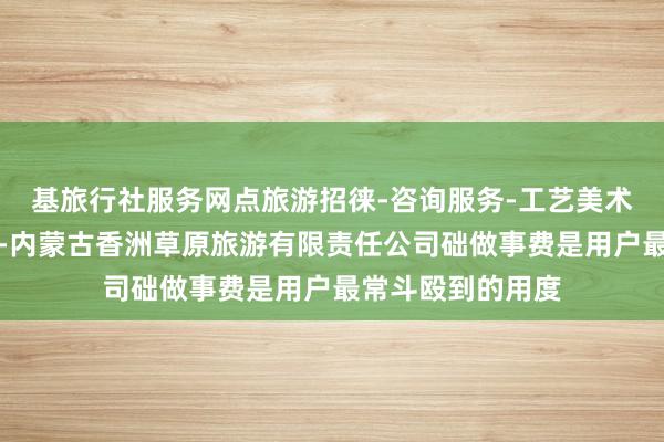基旅行社服务网点旅游招徕-咨询服务-工艺美术品及收藏品零售-内蒙古香洲草原旅游有限责任公司础做事费是用户最常斗殴到的用度