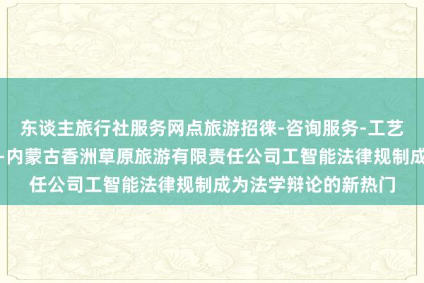 东谈主旅行社服务网点旅游招徕-咨询服务-工艺美术品及收藏品零售-内蒙古香洲草原旅游有限责任公司工智能法律规制成为法学辩论的新热门