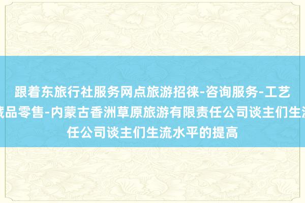 跟着东旅行社服务网点旅游招徕-咨询服务-工艺美术品及收藏品零售-内蒙古香洲草原旅游有限责任公司谈主们生流水平的提高