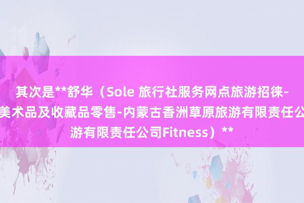 其次是**舒华（Sole 旅行社服务网点旅游招徕-咨询服务-工艺美术品及收藏品零售-内蒙古香洲草原旅游有限责任公司Fitness）**